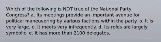 Which of the following is NOT true of the National Party Congress? a. Its meetings provide an important avenue for political maneuvering by various factions within the party. b. It is very large. c. It meets very infrequently. d. Its roles are largely symbolic. e. It has more than 2100 delegates.