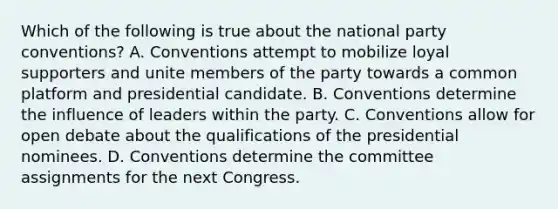 Which of the following is true about the national party conventions? A. Conventions attempt to mobilize loyal supporters and unite members of the party towards a common platform and presidential candidate. B. Conventions determine the influence of leaders within the party. C. Conventions allow for open debate about the qualifications of the presidential nominees. D. Conventions determine the committee assignments for the next Congress.