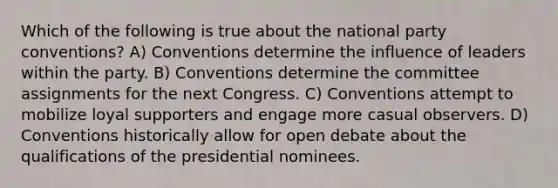 Which of the following is true about the national party conventions? A) Conventions determine the influence of leaders within the party. B) Conventions determine the committee assignments for the next Congress. C) Conventions attempt to mobilize loyal supporters and engage more casual observers. D) Conventions historically allow for open debate about the qualifications of the presidential nominees.