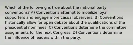 Which of the following is true about the national party conventions? A) Conventions attempt to mobilize loyal supporters and engage more casual observers. B) Conventions historically allow for open debate about the qualifications of the presidential nominees. C) Conventions determine the committee assignments for the next Congress. D) Conventions determine the influence of leaders within the party.