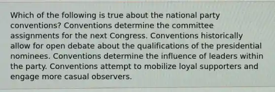 Which of the following is true about the national party conventions? Conventions determine the committee assignments for the next Congress. Conventions historically allow for open debate about the qualifications of the presidential nominees. Conventions determine the influence of leaders within the party. Conventions attempt to mobilize loyal supporters and engage more casual observers.