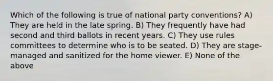 Which of the following is true of national party conventions? A) They are held in the late spring. B) They frequently have had second and third ballots in recent years. C) They use rules committees to determine who is to be seated. D) They are stage-managed and sanitized for the home viewer. E) None of the above