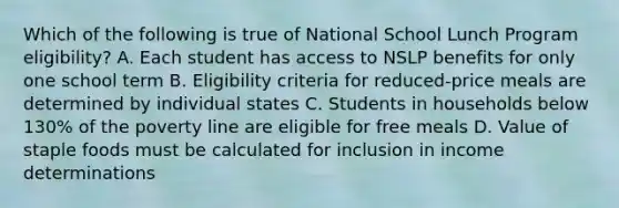 Which of the following is true of National School Lunch Program eligibility? A. Each student has access to NSLP benefits for only one school term B. Eligibility criteria for reduced-price meals are determined by individual states C. Students in households below 130% of the poverty line are eligible for free meals D. Value of staple foods must be calculated for inclusion in income determinations