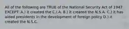 All of the following are TRUE of the National Security Act of 1947 EXCEPT: A.) it created the C.I.A. B.) it created the N.S.A. C.) it has aided presidents in the development of foreign policy D.) it created the N.S.C.