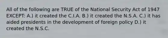 All of the following are TRUE of the National Security Act of 1947 EXCEPT: A.) it created the C.I.A. B.) it created the N.S.A. C.) it has aided presidents in the development of foreign policy D.) it created the N.S.C.