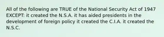 All of the following are TRUE of the National Security Act of 1947 EXCEPT: it created the N.S.A. it has aided presidents in the development of foreign policy it created the C.I.A. it created the N.S.C.