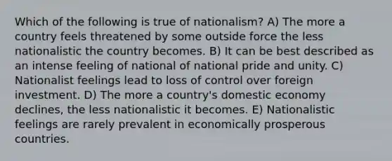 Which of the following is true of nationalism? A) The more a country feels threatened by some outside force the less nationalistic the country becomes. B) It can be best described as an intense feeling of national of national pride and unity. C) Nationalist feelings lead to loss of control over foreign investment. D) The more a country's domestic economy declines, the less nationalistic it becomes. E) Nationalistic feelings are rarely prevalent in economically prosperous countries.