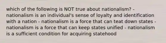 which of the following is NOT true about nationalism? - nationalism is an individual's sense of loyalty and identification with a nation - nationalism is a force that can teat down states - nationalism is a force that can keep states unified - nationalism is a sufficient condition for acquiring statehood