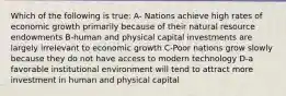 Which of the following is true: A- Nations achieve high rates of economic growth primarily because of their natural resource endowments B-human and physical capital investments are largely irrelevant to economic growth C-Poor nations grow slowly because they do not have access to modern technology D-a favorable institutional environment will tend to attract more investment in human and physical capital