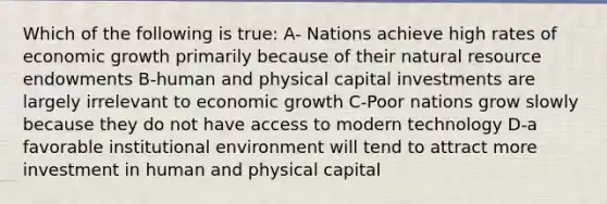 Which of the following is true: A- Nations achieve high rates of economic growth primarily because of their natural resource endowments B-human and physical capital investments are largely irrelevant to economic growth C-Poor nations grow slowly because they do not have access to modern technology D-a favorable institutional environment will tend to attract more investment in human and physical capital