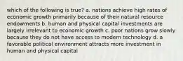 which of the following is true? a. nations achieve high rates of economic growth primarily because of their natural resource endowments b. human and physical capital investments are largely irrelevant to economic growth c. poor nations grow slowly because they do not have access to modern technology d. a favorable political environment attracts more investment in human and physical capital