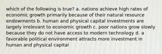 which of the following is true? a. nations achieve high rates of economic growth primarily because of their natural resource endowments b. human and physical capital investments are largely irrelevant to economic growth c. poor nations grow slowly because they do not have access to modern technology d. a favorable political environment attracts more investment in human and physical capital