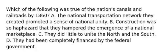 Which of the following was true of the nation's canals and railroads by 1860? A. The national transportation network they created promoted a sense of national unity. B. Construction was so haphazard that they hampered the emergence of a national marketplace. C. They did little to unite the North and the South. D. They had been completely financed by the federal government.