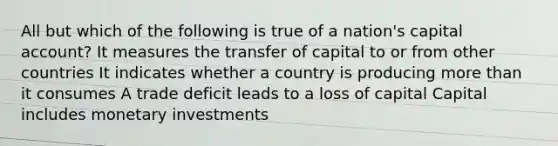 All but which of the following is true of a nation's capital account? It measures the transfer of capital to or from other countries It indicates whether a country is producing more than it consumes A trade deficit leads to a loss of capital Capital includes monetary investments