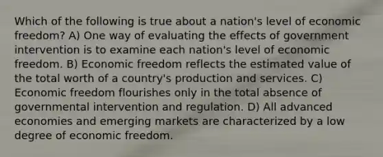 Which of the following is true about a nation's level of economic freedom? A) One way of evaluating the effects of government intervention is to examine each nation's level of economic freedom. B) Economic freedom reflects the estimated value of the total worth of a country's production and services. C) Economic freedom flourishes only in the total absence of governmental intervention and regulation. D) All advanced economies and emerging markets are characterized by a low degree of economic freedom.