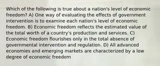 Which of the following is true about a nation's level of economic freedom? A) One way of evaluating the effects of government intervention is to examine each nation's level of economic freedom. B) Economic freedom reflects the estimated value of the total worth of a country's production and services. C) Economic freedom flourishes only in the total absence of governmental intervention and regulation. D) All advanced economies and emerging markets are characterized by a low degree of economic freedom