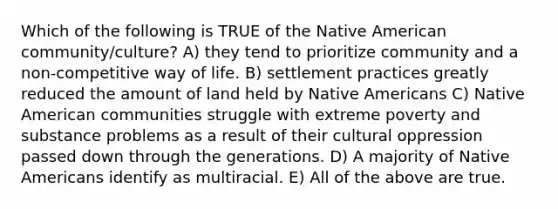 Which of the following is TRUE of the Native American community/culture? A) they tend to prioritize community and a non-competitive way of life. B) settlement practices greatly reduced the amount of land held by <a href='https://www.questionai.com/knowledge/k3QII3MXja-native-americans' class='anchor-knowledge'>native americans</a> C) Native American communities struggle with extreme poverty and substance problems as a result of their cultural oppression passed down through the generations. D) A majority of Native Americans identify as multiracial. E) All of the above are true.