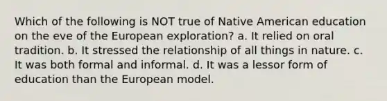 Which of the following is NOT true of Native American education on the eve of the European exploration? a. It relied on oral tradition. b. It stressed the relationship of all things in nature. c. It was both formal and informal. d. It was a lessor form of education than the European model.