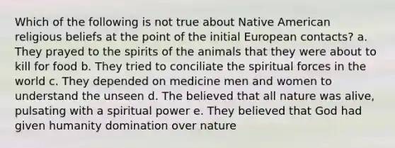 Which of the following is not true about Native American religious beliefs at the point of the initial European contacts? a. They prayed to the spirits of the animals that they were about to kill for food b. They tried to conciliate the spiritual forces in the world c. They depended on medicine men and women to understand the unseen d. The believed that all nature was alive, pulsating with a spiritual power e. They believed that God had given humanity domination over nature