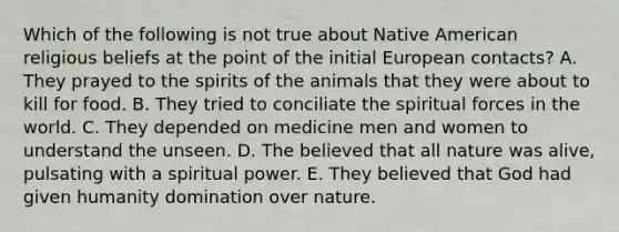 Which of the following is not true about Native American religious beliefs at the point of the initial European contacts? A. They prayed to the spirits of the animals that they were about to kill for food. B. They tried to conciliate the spiritual forces in the world. C. They depended on medicine men and women to understand the unseen. D. The believed that all nature was alive, pulsating with a spiritual power. E. They believed that God had given humanity domination over nature.