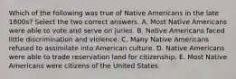 Which of the following was true of Native Americans in the late 1800s? Select the two correct answers. A. Most Native Americans were able to vote and serve on juries. B. Native Americans faced little discrimination and violence. C. Many Native Americans refused to assimilate into American culture. D. Native Americans were able to trade reservation land for citizenship. E. Most Native Americans were citizens of the United States.