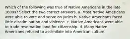 Which of the following was true of Native Americans in the late 1800s? Select the two correct answers. a. Most Native Americans were able to vote and serve on juries b. Native Americans faced little discrimination and violence. c. Native Americans were able to trade reservation land for citizenship. d. Many Native Americans refused to assimilate into American culture.