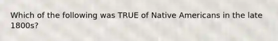 Which of the following was TRUE of Native Americans in the late 1800s?