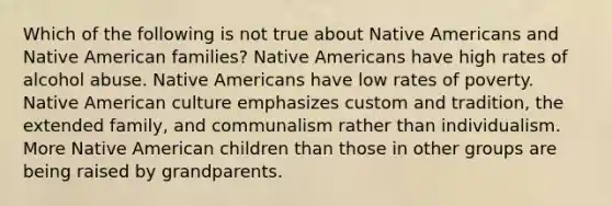 Which of the following is not true about <a href='https://www.questionai.com/knowledge/k3QII3MXja-native-americans' class='anchor-knowledge'>native americans</a> and Native American families? Native Americans have high rates of alcohol abuse. Native Americans have low rates of poverty. Native American culture emphasizes custom and tradition, the extended family, and communalism rather than individualism. More Native American children than those in other groups are being raised by grandparents.