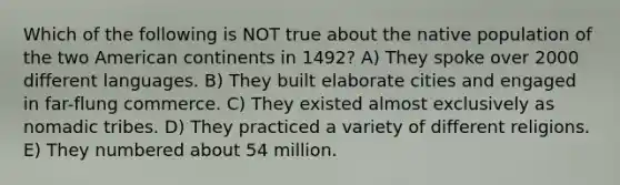 Which of the following is NOT true about the native population of the two American continents in 1492? A) They spoke over 2000 different languages. B) They built elaborate cities and engaged in far-flung commerce. C) They existed almost exclusively as nomadic tribes. D) They practiced a variety of different religions. E) They numbered about 54 million.