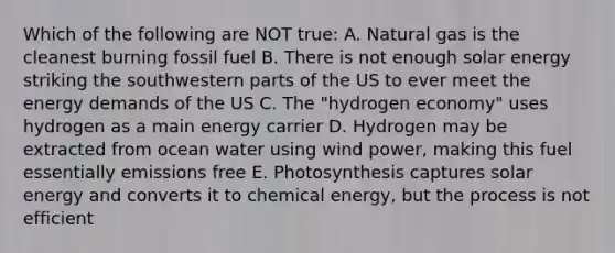 Which of the following are NOT true: A. Natural gas is the cleanest burning fossil fuel B. There is not enough solar energy striking the southwestern parts of the US to ever meet the energy demands of the US C. The "hydrogen economy" uses hydrogen as a main energy carrier D. Hydrogen may be extracted from ocean water using wind power, making this fuel essentially emissions free E. Photosynthesis captures solar energy and converts it to chemical energy, but the process is not efficient