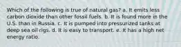 Which of the following is true of natural gas? a. It emits less carbon dioxide than other fossil fuels. b. It is found more in the U.S. than in Russia. c. It is pumped into pressurized tanks at deep sea oil rigs. d. It is easy to transport. e. It has a high net energy ratio.