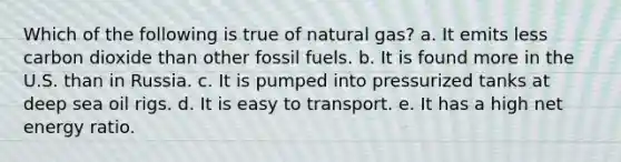 Which of the following is true of natural gas? a. It emits less carbon dioxide than other fossil fuels. b. It is found more in the U.S. than in Russia. c. It is pumped into pressurized tanks at deep sea oil rigs. d. It is easy to transport. e. It has a high net energy ratio.