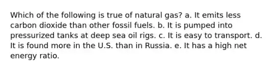 Which of the following is true of natural gas? a. It emits less carbon dioxide than other fossil fuels. b. It is pumped into pressurized tanks at deep sea oil rigs. c. It is easy to transport. d. It is found more in the U.S. than in Russia. e. It has a high net energy ratio.