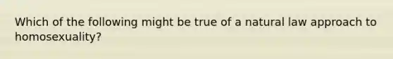 Which of the following might be true of a natural law approach to homosexuality?