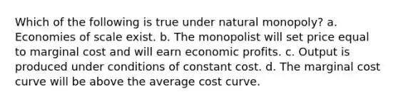 Which of the following is true under natural monopoly? a. Economies of scale exist. b. The monopolist will set price equal to marginal cost and will earn economic profits. c. Output is produced under conditions of constant cost. d. The marginal cost curve will be above the average cost curve.