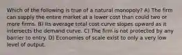 Which of the following is true of a natural monopoly? A) The firm can supply the entire market at a lower cost than could two or more firms. B) Its average total cost curve slopes upward as it intersects the demand curve. C) The firm is not protected by any barrier to entry. D) Economies of scale exist to only a very low level of output.