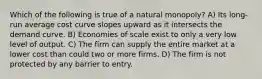 Which of the following is true of a natural monopoly? A) Its long-run average cost curve slopes upward as it intersects the demand curve. B) Economies of scale exist to only a very low level of output. C) The firm can supply the entire market at a lower cost than could two or more firms. D) The firm is not protected by any barrier to entry.