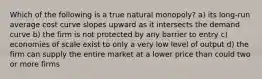 Which of the following is a true natural monopoly? a) its long-run average cost curve slopes upward as it intersects the demand curve b) the firm is not protected by any barrier to entry c) economies of scale exist to only a very low level of output d) the firm can supply the entire market at a lower price than could two or more firms