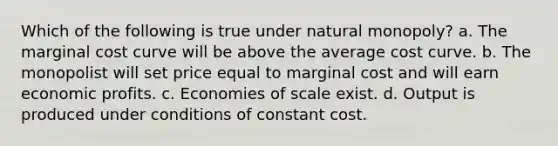 Which of the following is true under natural monopoly? a. The marginal cost curve will be above the average cost curve. b. The monopolist will set price equal to marginal cost and will earn economic profits. c. Economies of scale exist. d. Output is produced under conditions of constant cost.