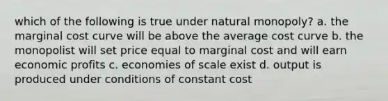 which of the following is true under natural monopoly? a. the marginal cost curve will be above the average cost curve b. the monopolist will set price equal to marginal cost and will earn economic profits c. economies of scale exist d. output is produced under conditions of constant cost