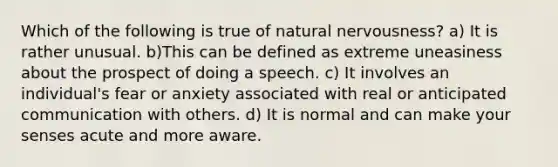 Which of the following is true of natural nervousness? a) It is rather unusual. b)This can be defined as extreme uneasiness about the prospect of doing a speech. c) It involves an individual's fear or anxiety associated with real or anticipated communication with others. d) It is normal and can make your senses acute and more aware.