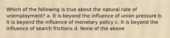 Which of the following is true about the natural rate of unemployment? a. It is beyond the influence of union pressure b. It is beyond the influence of monetary policy c. It is beyond the influence of search frictions d. None of the above