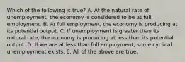 Which of the following is true? A. At the natural rate of unemployment, the economy is considered to be at full employment. B. At full employment, the economy is producing at its potential output. C. If unemployment is greater than its natural rate, the economy is producing at less than its potential output. D. If we are at less than full employment, some cyclical unemployment exists. E. All of the above are true.