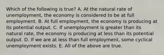 Which of the following is true? A. At the natural rate of unemployment, the economy is considered to be at full employment. B. At full employment, the economy is producing at its potential output. C. If unemployment is greater than its natural rate, the economy is producing at less than its potential output. D. If we are at less than full employment, some cyclical unemployment exists. E. All of the above are true.