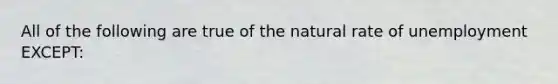 All of the following are true of the natural rate of unemployment EXCEPT: