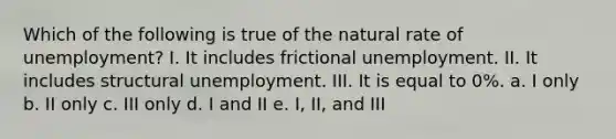 Which of the following is true of the natural rate of unemployment? I. It includes frictional unemployment. II. It includes structural unemployment. III. It is equal to 0%. a. I only b. II only c. III only d. I and II e. I, II, and III