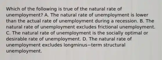 Which of the following is true of the natural rate of​ unemployment? A. The natural rate of unemployment is lower than the actual rate of unemployment during a recession. B. The natural rate of unemployment excludes frictional unemployment. C. The natural rate of unemployment is the socially optimal or desirable rate of unemployment. D. The natural rate of unemployment excludes longminus−term structural unemployment.