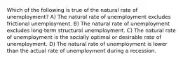 Which of the following is true of the natural rate of unemployment? A) The natural rate of unemployment excludes frictional unemployment. B) The natural rate of unemployment excludes long-term structural unemployment. C) The natural rate of unemployment is the socially optimal or desirable rate of unemployment. D) The natural rate of unemployment is lower than the actual rate of unemployment during a recession.