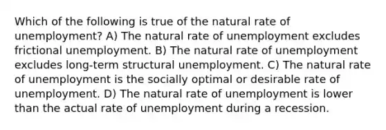 Which of the following is true of the natural rate of unemployment? A) The natural rate of unemployment excludes frictional unemployment. B) The natural rate of unemployment excludes long-term structural unemployment. C) The natural rate of unemployment is the socially optimal or desirable rate of unemployment. D) The natural rate of unemployment is lower than the actual rate of unemployment during a recession.