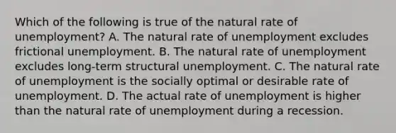 Which of the following is true of the natural rate of unemployment? A. The natural rate of unemployment excludes frictional unemployment. B. The natural rate of unemployment excludes long-term structural unemployment. C. The natural rate of unemployment is the socially optimal or desirable rate of unemployment. D. The actual rate of unemployment is higher than the natural rate of unemployment during a recession.